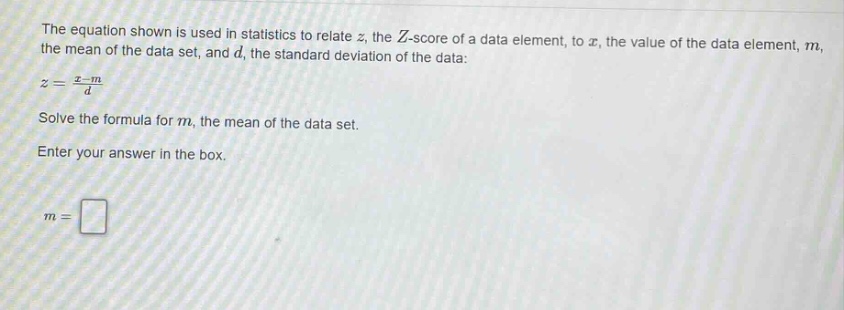 the equation shown is used in statistics to relate $z$, the $z$-score of a data element, to $x$, the value of the data element, $m$, the mean of the data set, and $d$, the standard deviation of the data: $z = \\frac{x - m}{d}$. solve the formula for $m$, the mean of the data set. enter your answer in the box. $m = $