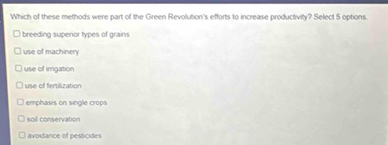 which of these methods were part of the green revolutions efforts to increase productivity? select 5 options.\n□ breeding superior types of grains\n□ use of machinery\n□ use of irrigation\n□ use of fertilization\n□ emphasis on single crops\n□ soil conservation\n□ avoidance of pesticides