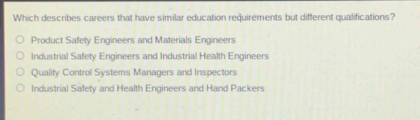 which describes careers that have similar education requirements but different qualifications?\no product safety engineers and materials engineers\no industrial safety engineers and industrial health engineers\no quality control systems managers and inspectors\no industrial safety and health engineers and hand packers