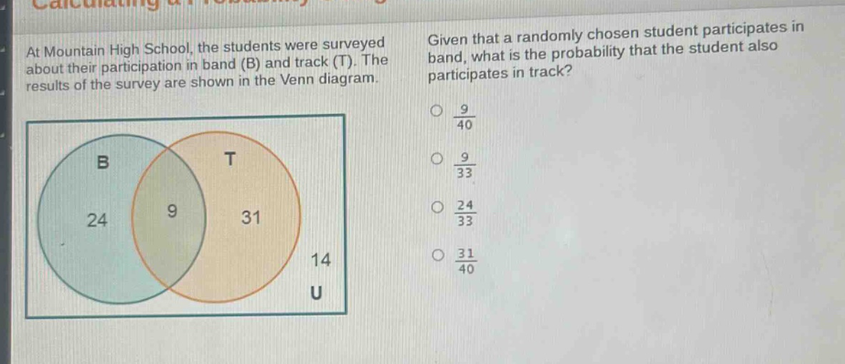 at mountain high school, the students were surveyed about their participation in band (b) and track (t). the results of the survey are shown in the venn diagram. given that a randomly chosen student participates in band, what is the probability that the student also participates in track?\no $\frac{9}{40}$\no $\frac{9}{33}$\no $\frac{24}{33}$\no $\frac{31}{40}$