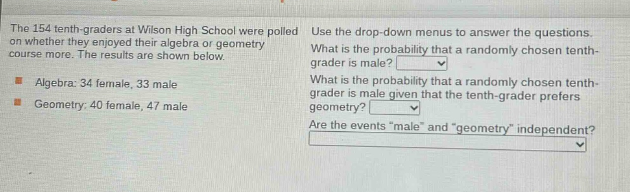 the 154 tenth - graders at wilson high school were polled on whether they enjoyed their algebra or geometry course more. the results are shown below. algebra: 34 female, 33 male. geometry: 40 female, 47 male. use the drop - down menus to answer the questions. what is the probability that a randomly chosen tenth - grader is male? what is the probability that a randomly chosen tenth - grader is male given that the tenth - grader prefers geometry? are the events \male\ and \geometry\ independent?