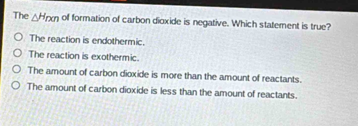 the $delta h_{rxn}$ of formation of carbon dioxide is negative. which statement is true?\no the reaction is endothermic.\no the reaction is exothermic.\no the amount of carbon dioxide is more than the amount of reactants.\no the amount of carbon dioxide is less than the amount of reactants.