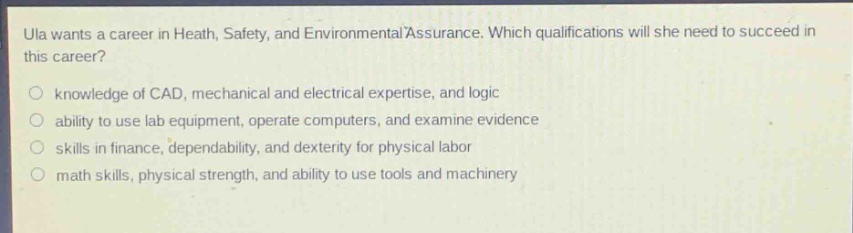 ula wants a career in heath, safety, and environmental assurance. which qualifications will she need to succeed in this career?\n○ knowledge of cad, mechanical and electrical expertise, and logic\n○ ability to use lab equipment, operate computers, and examine evidence\n○ skills in finance, dependability, and dexterity for physical labor\n○ math skills, physical strength, and ability to use tools and machinery