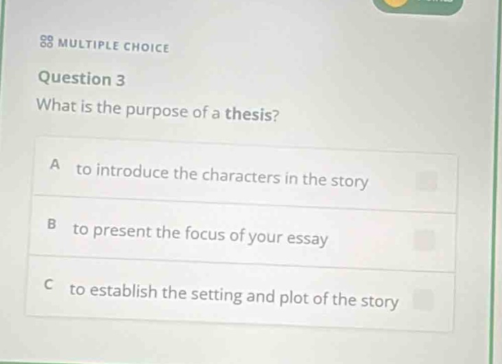 multiple choice\nquestion 3\nwhat is the purpose of a thesis?\na to introduce the characters in the story\nb to present the focus of your essay\nc to establish the setting and plot of the story