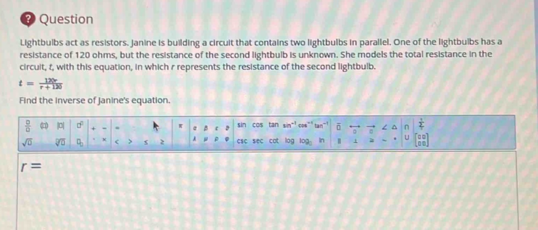 question\nlightbulbs act as resistors. janine is building a circuit that contains two lightbulbs in parallel. one of the lightbulbs has a resistance of 120 ohms, but the resistance of the second lightbulb is unknown. she models the total resistance in the circuit, t, with this equation, in which r represents the resistance of the second lightbulb.\nt = \\frac{120r}{r + 120}\nfind the inverse of janines equation.\nr =