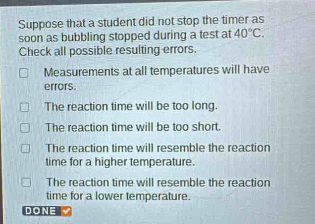 suppose that a student did not stop the timer as soon as bubbling stopped during a test at 40°c. check all possible resulting errors. measurements at all temperatures will have errors. the reaction time will be too long. the reaction time will be too short. the reaction time will resemble the reaction time for a higher temperature. the reaction time will resemble the reaction time for a lower temperature.