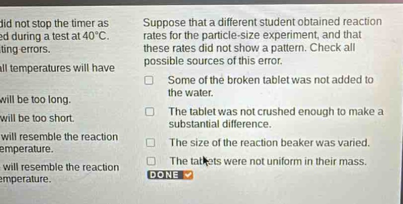 suppose that a different student obtained reaction rates for the particle - size experiment, and that these rates did not show a pattern. check all possible sources of this error.\nsome of the broken tablet was not added to the water.\nthe tablet was not crushed enough to make a substantial difference.\nthe size of the reaction beaker was varied.\nthe tablets were not uniform in their mass.