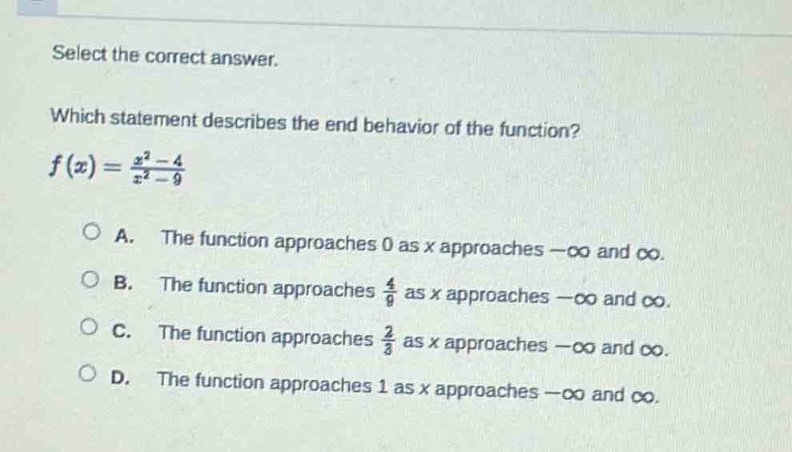 select the correct answer.\nwhich statement describes the end - behavior of the function?\n$f(x)=\frac{x^{2}-4}{x^{2}-9}$\na. the function approaches 0 as x approaches $-infty$ and $infty$.\nb. the function approaches $\frac{4}{9}$ as x approaches $-infty$ and $infty$.\nc. the function approaches $\frac{2}{3}$ as x approaches $-infty$ and $infty$.\nd. the function approaches 1 as x approaches $-infty$ and $infty$.