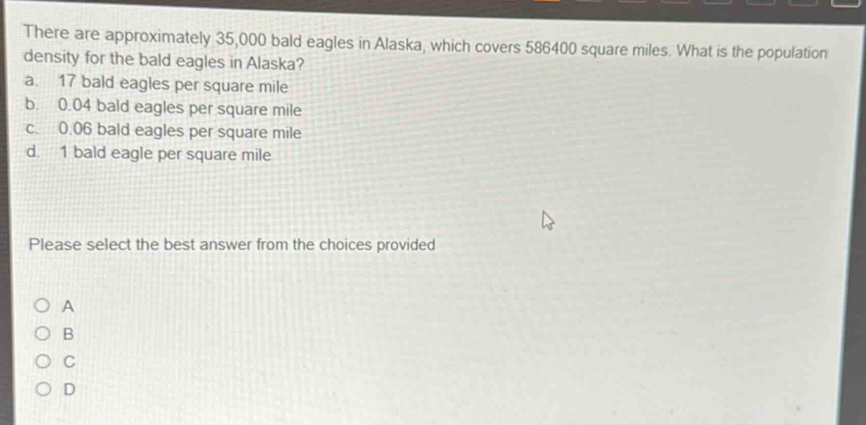 there are approximately 35,000 bald eagles in alaska, which covers 586400 square miles. what is the population density for the bald eagles in alaska?\na. 17 bald eagles per square mile\nb. 0.04 bald eagles per square mile\nc. 0.06 bald eagles per square mile\nd. 1 bald eagle per square mile\nplease select the best answer from the choices provided\no a\no b\no c\no d