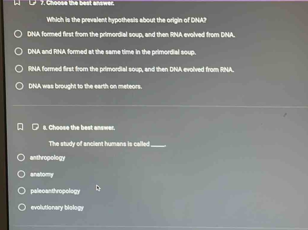 7. choose the best answer.\nwhich is the prevalent hypothesis about the origin of dna?\ndna formed first from the primordial soup, and then rna evolved from dna.\ndna and rna formed at the same time in the primordial soup.\nrna formed first from the primordial soup, and then dna evolved from rna.\ndna was brought to the earth on meteors.\n8. choose the best answer.\nthe study of ancient humans is called ___.\nanthropology\nanatomy\npaleoanthropology\nevolutionary biology