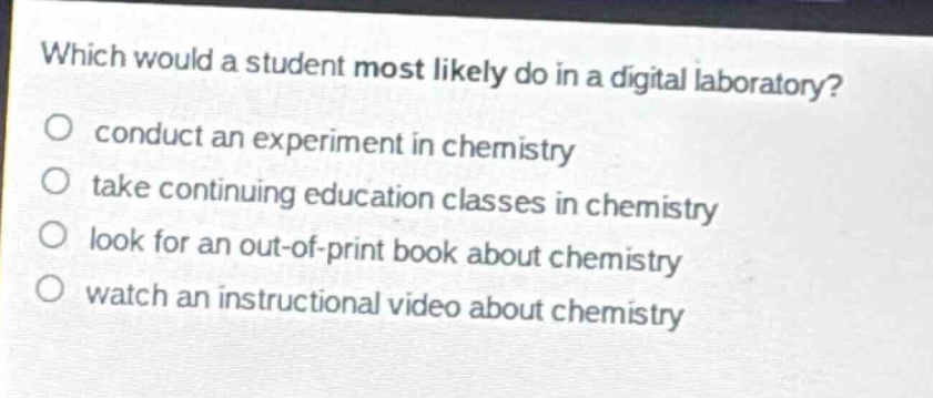 which would a student most likely do in a digital laboratory?\nconduct an experiment in chemistry\ntake continuing education classes in chemistry\nlook for an out - of - print book about chemistry\nwatch an instructional video about chemistry