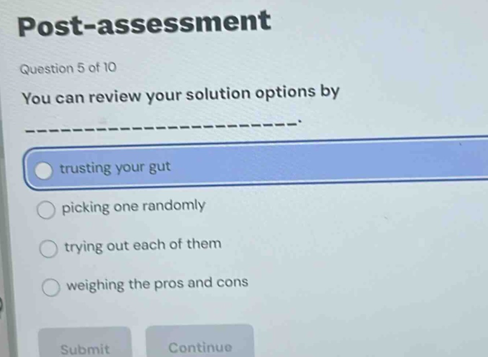 post - assessment\nquestion 5 of 10\nyou can review your solution options by ______________.\ntrusting your gut\npicking one randomly\ntrying out each of them\nweighing the pros and cons