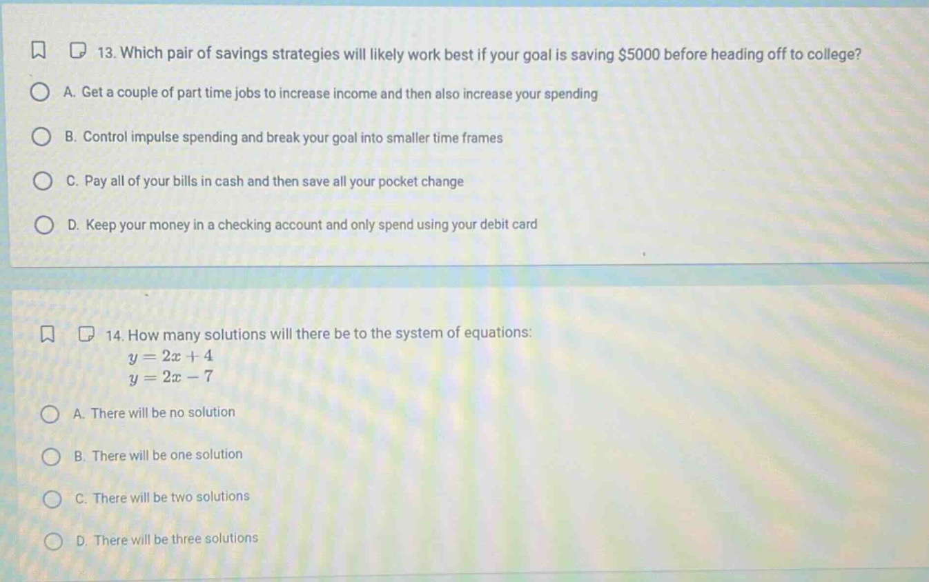 13. which pair of savings strategies will likely work best if your goal is saving $5000 before heading off to college?\na. get a couple of part - time jobs to increase income and then also increase your spending\nb. control impulse spending and break your goal into smaller time frames\nc. pay all of your bills in cash and then save all your pocket change\nd. keep your money in a checking account and only spend using your debit card\n14. how many solutions will there be to the system of equations:\ny = 2x + 4\ny = 2x - 7\na. there will be no solution\nb. there will be one solution\nc. there will be two solutions\nd. there will be three solutions