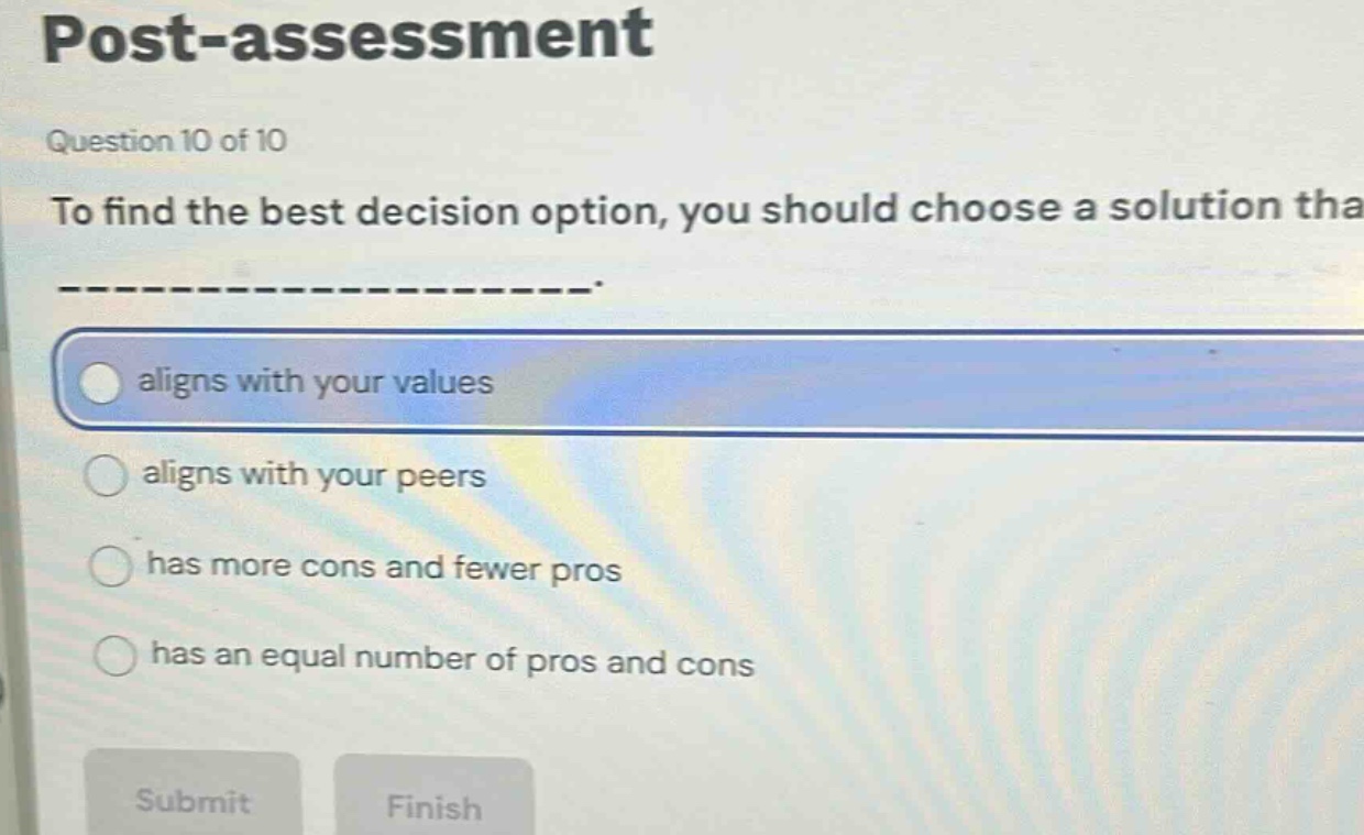 post - assessment\nquestion 10 of 10\nto find the best decision option, you should choose a solution that ______________.\naligns with your values\naligns with your peers\nhas more cons and fewer pros\nhas an equal number of pros and cons