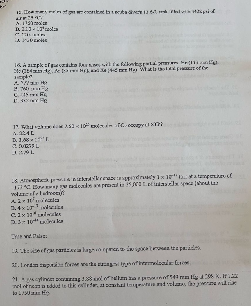 15. how many moles of gas are contained in a scuba divers 12.6 - l tank filled with 3422 psi of air at 25 °c?\na. 1760 moles\nb. 2.10×10⁴ moles\nc. 120. moles\nd. 1430 moles\n\n16. a sample of gas contains four gases with the following partial pressures: he (113 mm hg), ne (184 mm hg), ar (35 mm hg), and xe (445 mm hg). what is the total pressure of the sample?\na. 777 mm hg\nb. 760. mm hg\nc. 445 mm hg\nd. 332 mm hg\n\n17. what volume does 7.50×10²⁰ molecules of o₂ occupy at stp?\na. 22.4 l\nb. 1.68×10²² l\nc. 0.0279 l\nd. 2.79 l\n\n18. atmospheric pressure in interstellar space is approximately 1×10⁻¹⁷ torr at a temperature of - 173 °c. how many gas molecules are present in 25,000 l of interstellar space (about the volume of a bedroom)?\na. 2×10⁷ molecules\nb. 4×10⁻¹⁷ molecules\nc. 2×10¹⁰ molecules\nd. 3×10⁻¹⁴ molecules\n\ntrue and false:\n\n19. the size of gas particles is large compared to the space between the particles.\n\n20. london dispersion forces are the strongest type of intermolecular forces.\n\n21. a gas cylinder containing 3.88 mol of helium has a pressure of 549 mm hg at 298 k. if 1.22 mol of neon is added to this cylinder, at constant temperature and volume, the pressure will rise to 1750 mm hg.