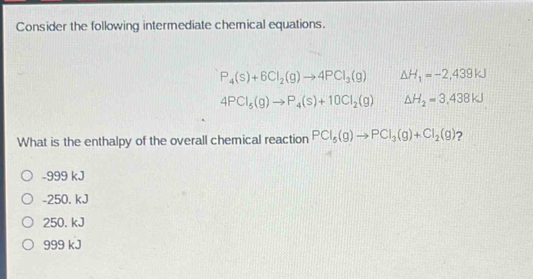 consider the following intermediate chemical equations.\n\n$p_4(s)+6cl_2(g)\\rightarrow4pcl_3(g)$ $delta h_1 = - 2,439kj$\n$4pcl_5(g)\\rightarrow p_4(s)+10cl_2(g)$ $delta h_2 = 3,438kj$\n\nwhat is the enthalpy of the overall chemical reaction $pcl_5(g)\\rightarrow pcl_3(g)+cl_2(g)$?\n\n-999 kj\n-250. kj\n250. kj\n999 kj