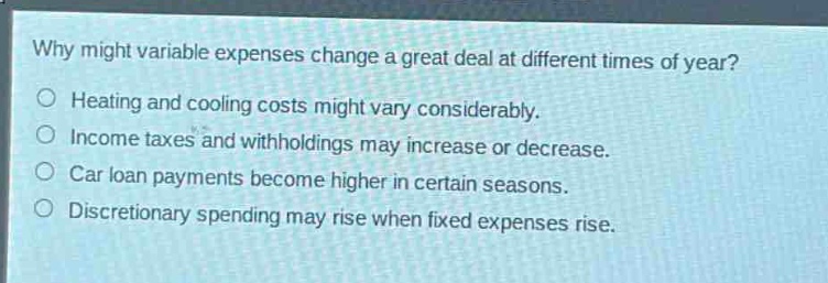 why might variable expenses change a great deal at different times of year?\n○ heating and cooling costs might vary considerably.\n○ income taxes and withholdings may increase or decrease.\n○ car loan payments become higher in certain seasons.\n○ discretionary spending may rise when fixed expenses rise.