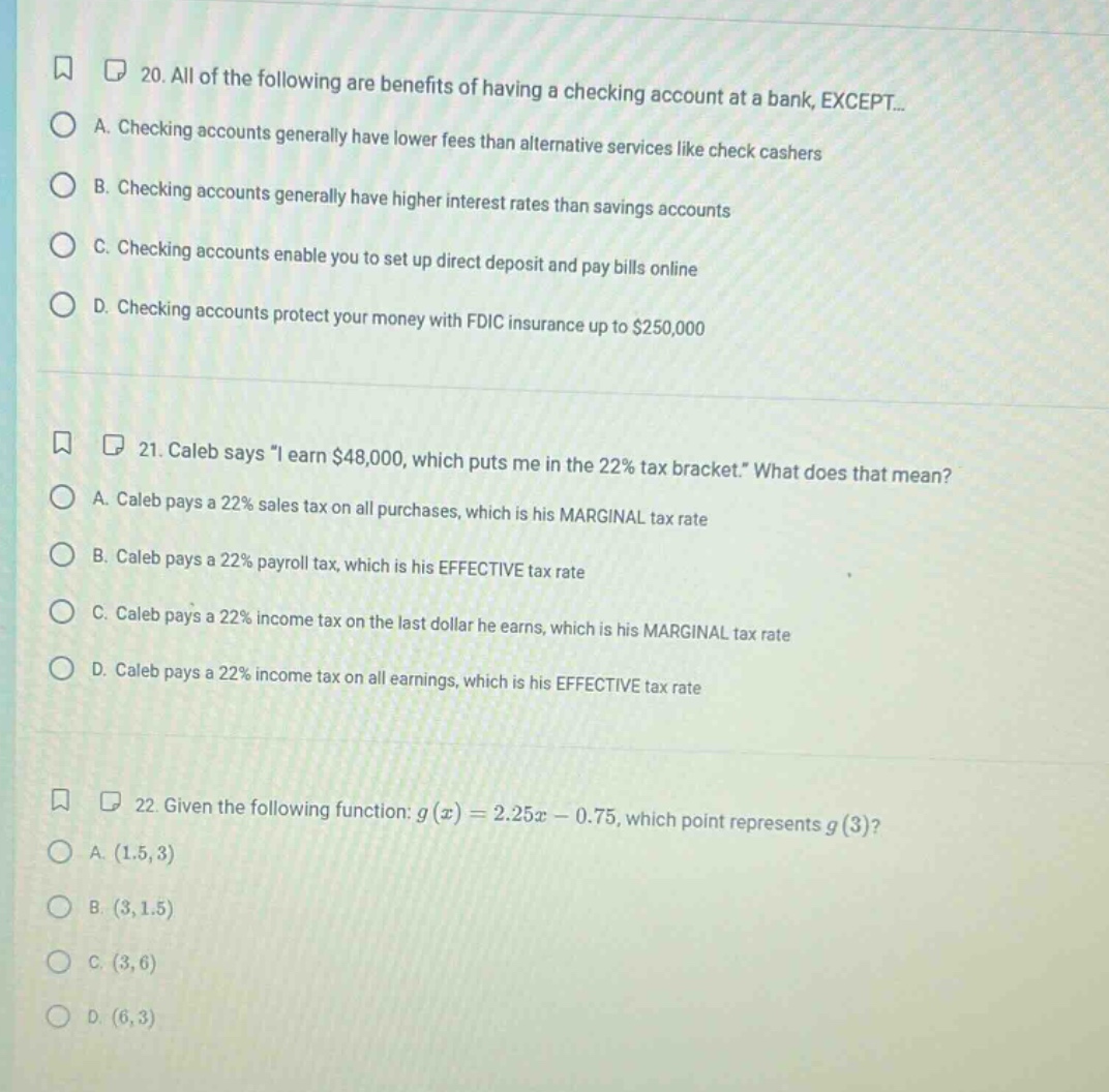 20. all of the following are benefits of having a checking account at a bank, except...\na. checking accounts generally have lower fees than alternative services like check cashers\nb. checking accounts generally have higher interest rates than savings accounts\nc. checking accounts enable you to set up direct deposit and pay bills online\nd. checking accounts protect your money with fdic insurance up to $250,000\n\n21. caleb says \i earn $48,000, which puts me in the 22% tax bracket.\ what does that mean?\na. caleb pays a 22% sales tax on all purchases, which is his marginal tax rate\nb. caleb pays a 22% payroll tax, which is his effective tax rate\nc. caleb pays a 22% income tax on the last dollar he earns, which is his marginal tax rate\nd. caleb pays a 22% income tax on all earnings, which is his effective tax rate\n\n22. given the following function: $g(x)=2.25x - 0.75$, which point represents $g(3)$?\na. $(1.5,3)$\nb. $(3,1.5)$\nc. $(3,6)$\nd. $(6,3)$