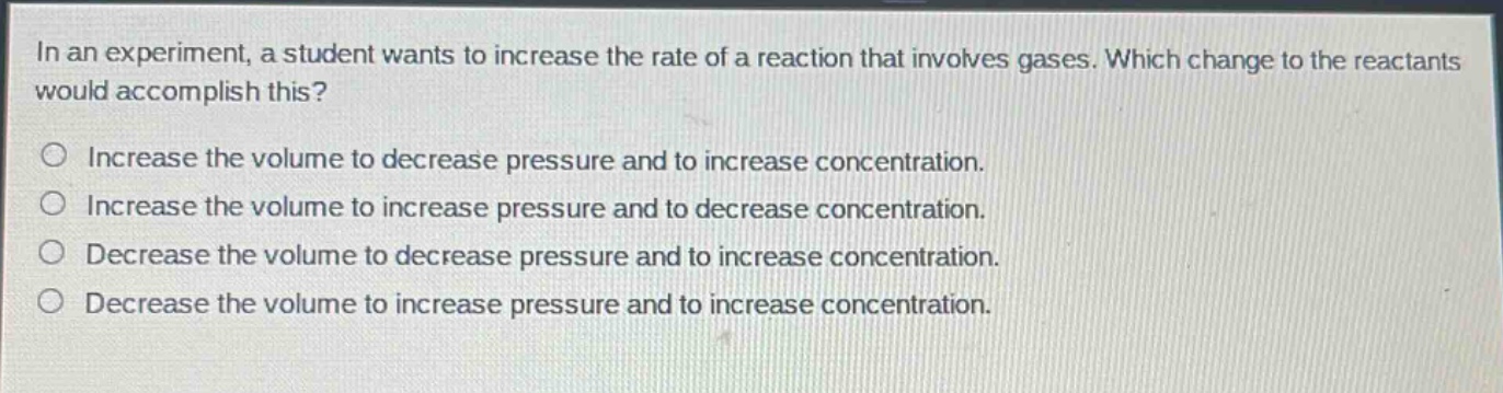 in an experiment, a student wants to increase the rate of a reaction that involves gases. which change to the reactants would accomplish this?\n\nincrease the volume to decrease pressure and to increase concentration.\n\nincrease the volume to increase pressure and to decrease concentration.\n\ndecrease the volume to decrease pressure and to increase concentration.\n\ndecrease the volume to increase pressure and to increase concentration.