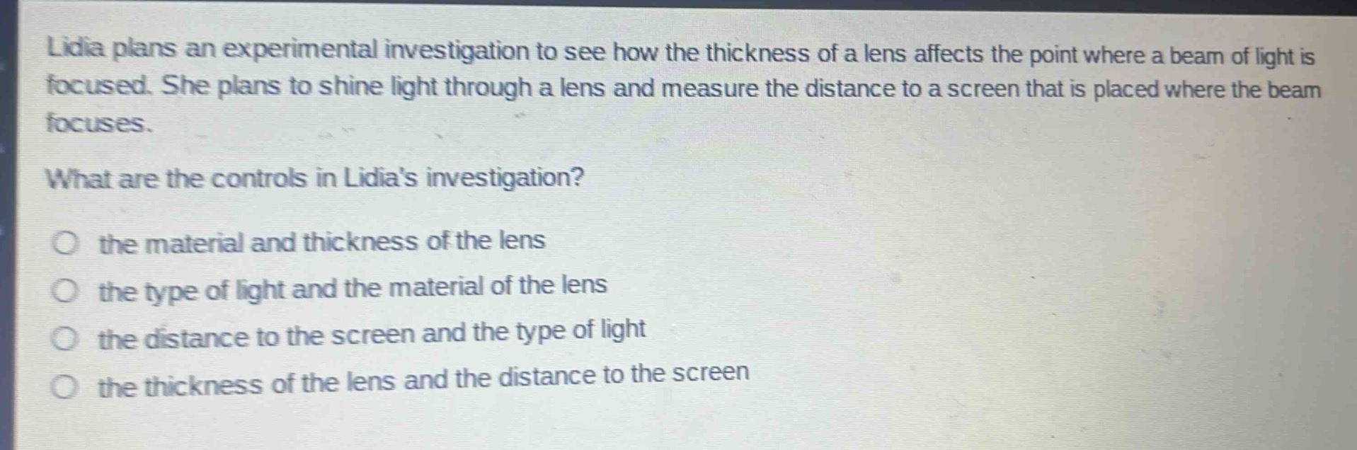 lidia plans an experimental investigation to see how the thickness of a lens affects the point where a beam of light is focused. she plans to shine light through a lens and measure the distance to a screen that is placed where the beam focuses.\nwhat are the controls in lidias investigation?\no the material and thickness of the lens\no the type of light and the material of the lens\no the distance to the screen and the type of light\no the thickness of the lens and the distance to the screen