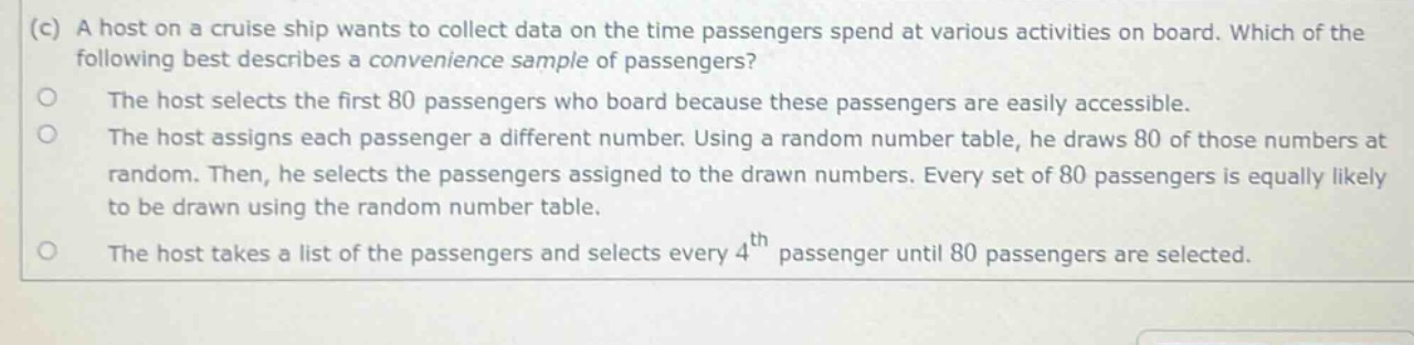 (c) a host on a cruise ship wants to collect data on the time passengers spend at various activities on board. which of the following best describes a convenience sample of passengers? the host selects the first 80 passengers who board because these passengers are easily accessible. the host assigns each passenger a different number. using a random number table, he draws 80 of those numbers at random. then, he selects the passengers assigned to the drawn numbers. every set of 80 passengers is equally likely to be drawn using the random number table. the host takes a list of the passengers and selects every 4th passenger until 80 passengers are selected.