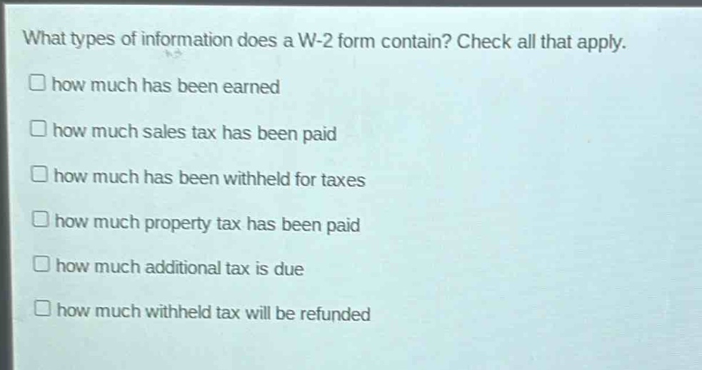 what types of information does a w - 2 form contain? check all that apply.\n□ how much has been earned\n□ how much sales tax has been paid\n□ how much has been withheld for taxes\n□ how much property tax has been paid\n□ how much additional tax is due\n□ how much withheld tax will be refunded