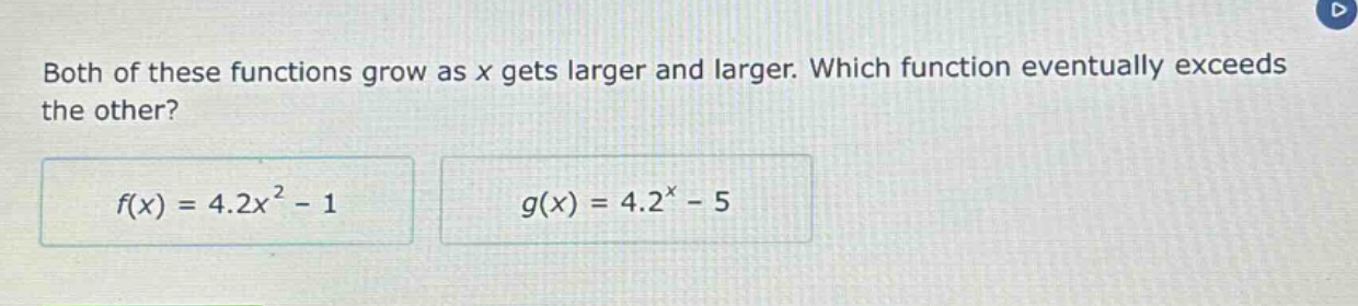 both of these functions grow as x gets larger and larger. which function eventually exceeds the other?\n$f(x)=4.2x^{2}-1$\n$g(x)=4.2^{x}-5$