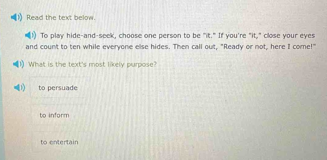 read the text below.\nto play hide - and - seek, choose one person to be \it.\ if youre \it,\ close your eyes and count to ten while everyone else hides. then call out, \ready or not, here i come!\\nwhat is the texts most likely purpose?\nto persuade\nto inform\nto entertain