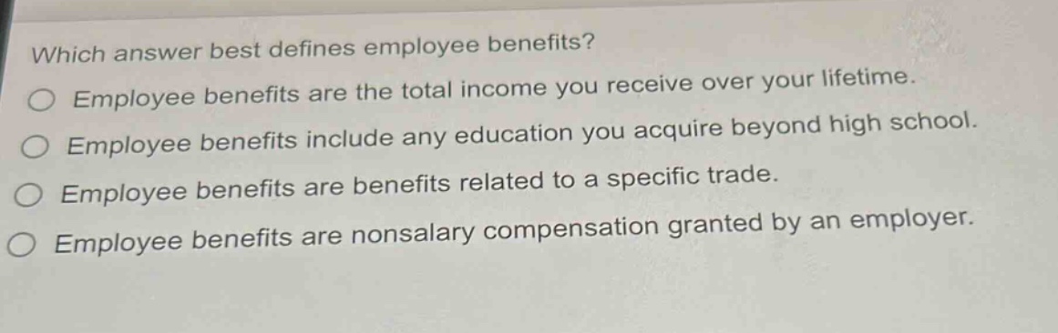which answer best defines employee benefits?\no employee benefits are the total income you receive over your lifetime.\no employee benefits include any education you acquire beyond high school.\no employee benefits are benefits related to a specific trade.\no employee benefits are nonsalary compensation granted by an employer.