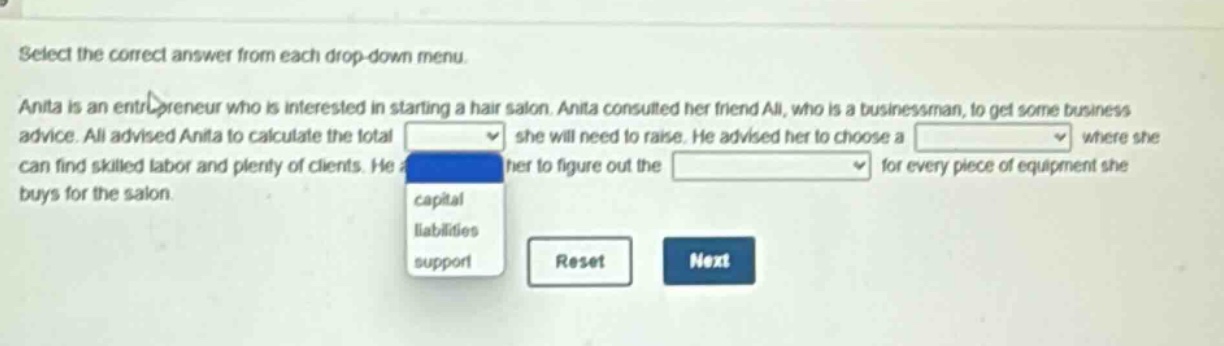 select the correct answer from each drop - down menu. anita is an entrepreneur who is interested in starting a hair salon. anita consulted her friend ali, who is a businessman, to get some business advice. ali advised anita to calculate the total she will need to raise. he advised her to choose a where she can find skilled labor and plenty of clients. he her to figure out the for every piece of equipment she buys for the salon.