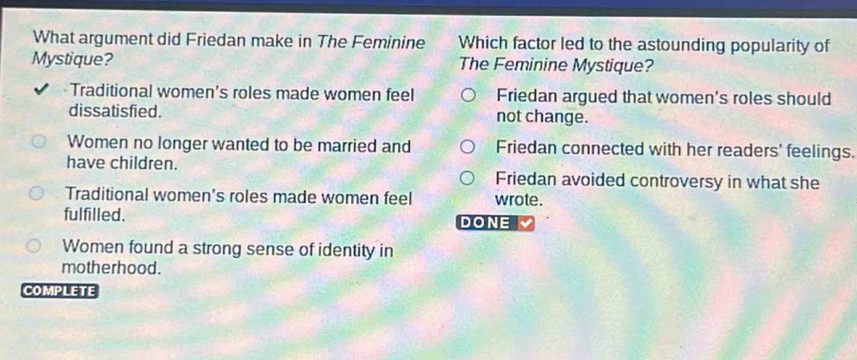 what argument did friedan make in the feminine mystique? traditional womens roles made women feel dissatisfied. women no longer wanted to be married and have children. traditional womens roles made women feel fulfilled. women found a strong sense of identity in motherhood. which factor led to the astounding popularity of the feminine mystique? friedan argued that womens roles should not change. friedan connected with her readers feelings. friedan avoided controversy in what she wrote. done complete