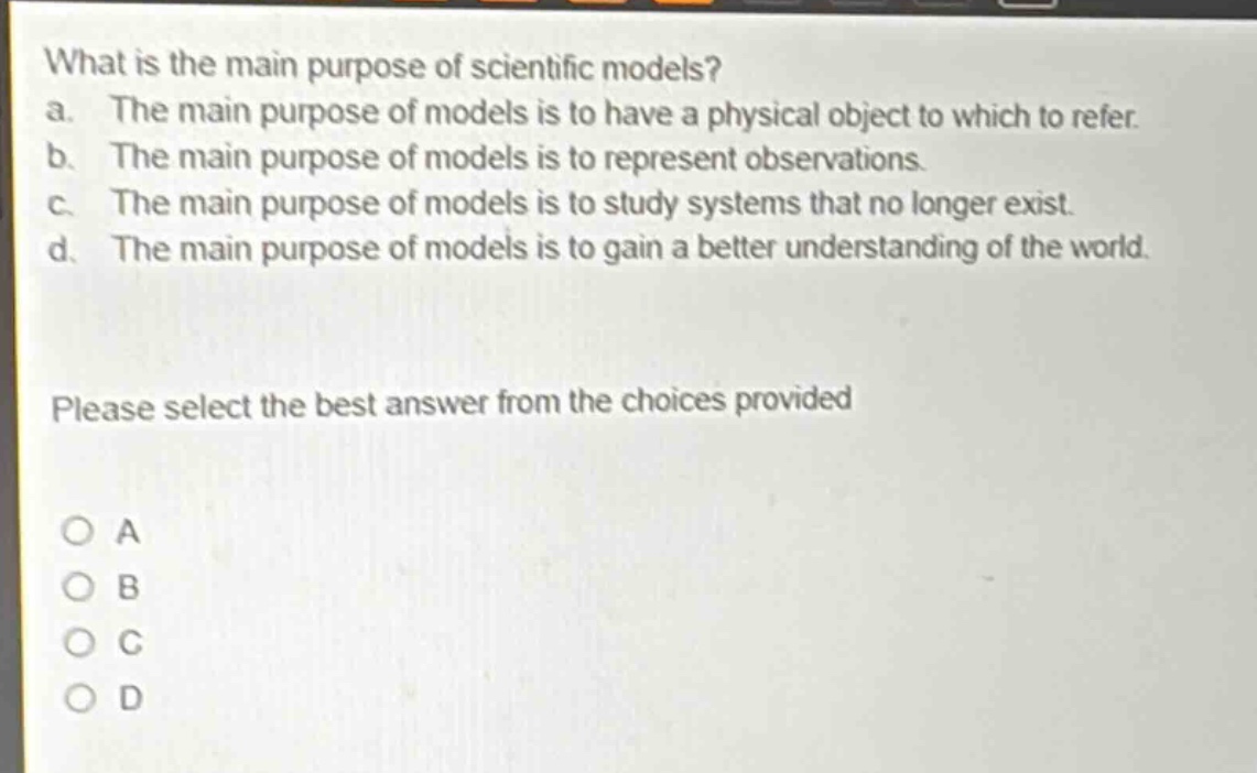 what is the main purpose of scientific models?\na. the main purpose of models is to have a physical object to which to refer.\nb. the main purpose of models is to represent observations.\nc. the main purpose of models is to study systems that no longer exist.\nd. the main purpose of models is to gain a better understanding of the world.\nplease select the best answer from the choices provided\no a\no b\no c\no d
