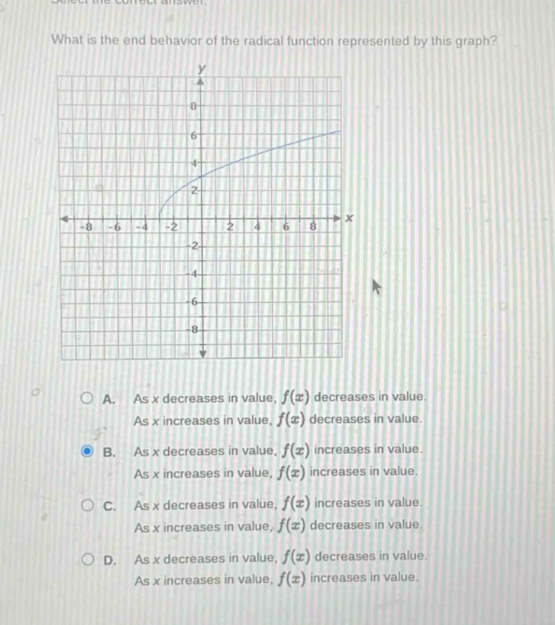 what is the end - behavior of the radical function represented by this graph?\na. as x decreases in value, f(x) decreases in value. as x increases in value, f(x) decreases in value.\nb. as x decreases in value, f(x) increases in value. as x increases in value, f(x) increases in value.\nc. as x decreases in value, f(x) increases in value. as x increases in value, f(x) decreases in value.\nd. as x decreases in value, f(x) decreases in value. as x increases in value, f(x) increases in value.