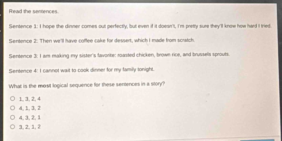 read the sentences.\nsentence 1: i hope the dinner comes out perfectly, but even if it doesnt, im pretty sure theyll know how hard i tried.\nsentence 2: then well have coffee cake for dessert, which i made from scratch.\nsentence 3: i am making my sisters favorite: roasted chicken, brown rice, and brussels sprouts.\nsentence 4: i cannot wait to cook dinner for my family tonight.\nwhat is the most logical sequence for these sentences in a story?\no 1, 3, 2, 4\no 4, 1, 3, 2\no 4, 3, 2, 1\no 3, 2, 1, 2