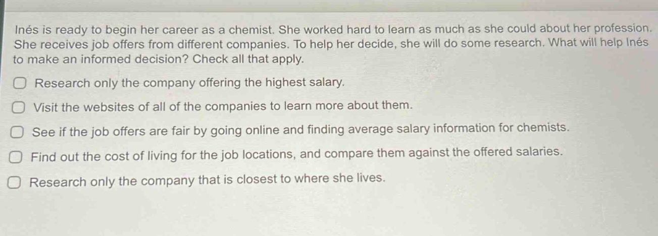 inés is ready to begin her career as a chemist. she worked hard to learn as much as she could about her profession. she receives job offers from different companies. to help her decide, she will do some research. what will help inés to make an informed decision? check all that apply.\nresearch only the company offering the highest salary.\nvisit the websites of all of the companies to learn more about them.\nsee if the job offers are fair by going online and finding average salary information for chemists.\nfind out the cost of living for the job locations, and compare them against the offered salaries.\nresearch only the company that is closest to where she lives.