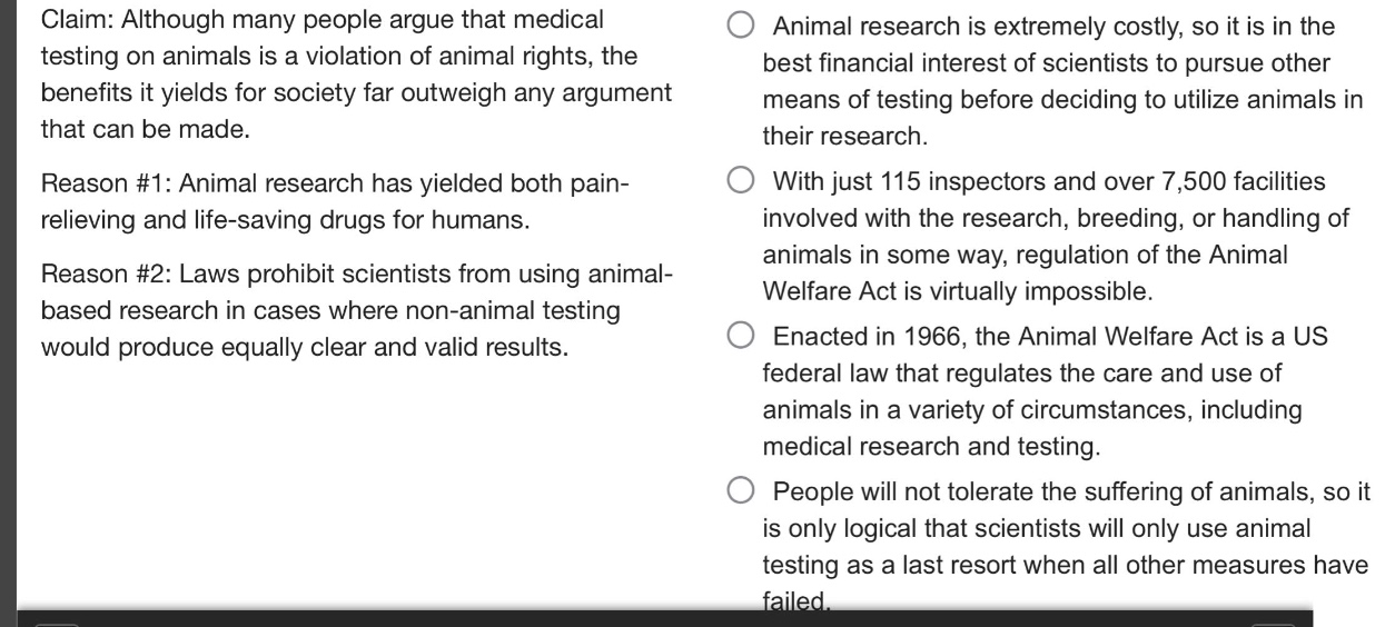 claim: although many people argue that medical testing on animals is a violation of animal rights, the benefits it yields for society far outweigh any argument that can be made.\nreason #1: animal research has yielded both pain - relieving and life - saving drugs for humans.\nreason #2: laws prohibit scientists from using animal - based research in cases where non - animal testing would produce equally clear and valid results.\nanimal research is extremely costly, so it is in the best financial interest of scientists to pursue other means of testing before deciding to utilize animals in their research.\nwith just 115 inspectors and over 7,500 facilities involved with the research, breeding, or handling of animals in some way, regulation of the animal welfare act is virtually impossible.\nenacted in 1966, the animal welfare act is a us federal law that regulates the care and use of animals in a variety of circumstances, including medical research and testing.\npeople will not tolerate the suffering of animals, so it is only logical that scientists will only use animal testing as a last resort when all other measures have failed.