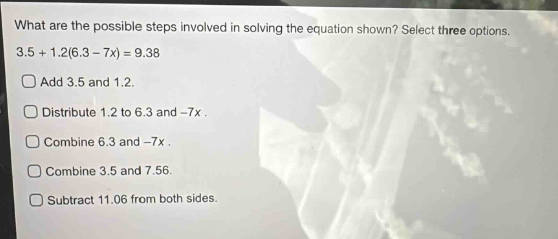 what are the possible steps involved in solving the equation shown? select three options. 3.5 + 1.2(6.3 - 7x) = 9.38\nadd 3.5 and 1.2.\ndistribute 1.2 to 6.3 and -7x.\ncombine 6.3 and -7x.\ncombine 3.5 and 7.56.\nsubtract 11.06 from both sides.