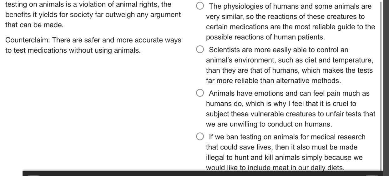 testing on animals is a violation of animal rights, the benefits it yields for society far outweigh any argument that can be made. counterclaim: there are safer and more accurate ways to test medications without using animals. the physiologies of humans and some animals are very similar, so the reactions of these creatures to certain medications are the most reliable guide to the possible reactions of human patients. scientists are more easily able to control an animals environment, such as diet and temperature, than they are that of humans, which makes the tests far more reliable than alternative methods. animals have emotions and can feel pain much as humans do, which is why i feel that it is cruel to subject these vulnerable creatures to unfair tests that we are unwilling to conduct on humans. if we ban testing on animals for medical research that could save lives, then it also must be made illegal to hunt and kill animals simply because we would like to include meat in our daily diets.