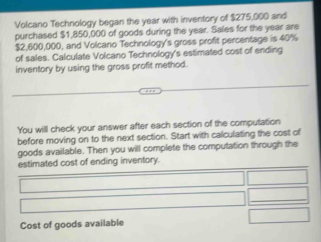 volcano technology began the year with inventory of $275,000 and purchased $1,850,000 of goods during the year. sales for the year are $2,600,000, and volcano technologys gross profit percentage is 40% of sales. calculate volcano technologys estimated cost of ending inventory by using the gross profit method.\n\nyou will check your answer after each section of the computation before moving on to the next section. start with calculating the cost of goods available. then you will complete the computation through the estimated cost of ending inventory.\n\ncost of goods available