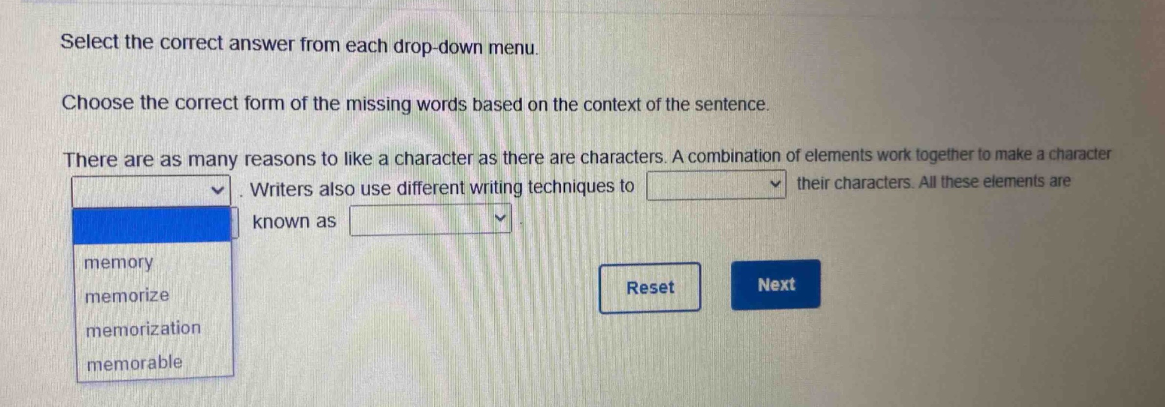 select the correct answer from each drop - down menu. choose the correct form of the missing words based on the context of the sentence. there are as many reasons to like a character as there are characters. a combination of elements work together to make a character. writers also use different writing techniques to their characters. all these elements are known as. memory memorize memorization memorable reset next