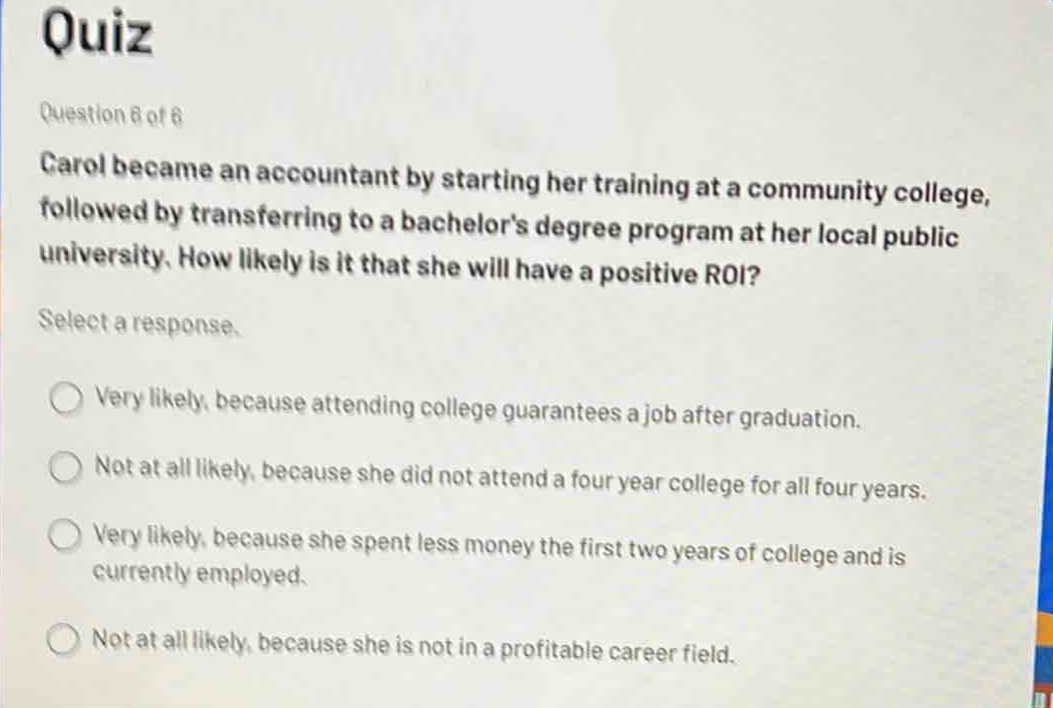 quiz\nquestion 8 of 8\ncarol became an accountant by starting her training at a community college, followed by transferring to a bachelors degree program at her local public university. how likely is it that she will have a positive roi?\nselect a response.\nvery likely, because attending college guarantees a job after graduation.\nnot at all likely, because she did not attend a four - year college for all four years.\nvery likely, because she spent less money the first two years of college and is currently employed.\nnot at all likely, because she is not in a profitable career field.