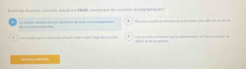 parmi les énoncés suivants, lequel est faux concernant les couches stratigraphiques? a la datation absolue permet seulement de situer chronologiquement les couches entre elles. b plus une couche se retrouve en profondeur, plus elle est ancienne. c les fossiles qui y retrouvent peuvent aider à dater lâge des couches. d les couches se forment par la sédimentation et laccumulation de débris et de poussières. envoyer la réponse