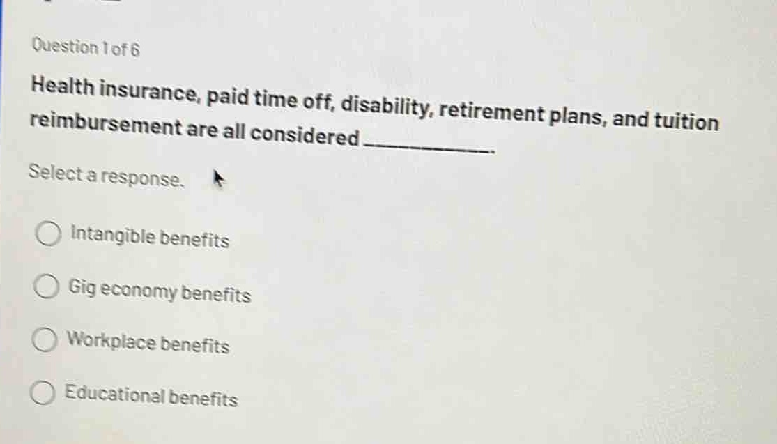 question 1 of 6\nhealth insurance, paid time off, disability, retirement plans, and tuition reimbursement are all considered \nselect a response.\nintangible benefits\ngig economy benefits\nworkplace benefits\neducational benefits