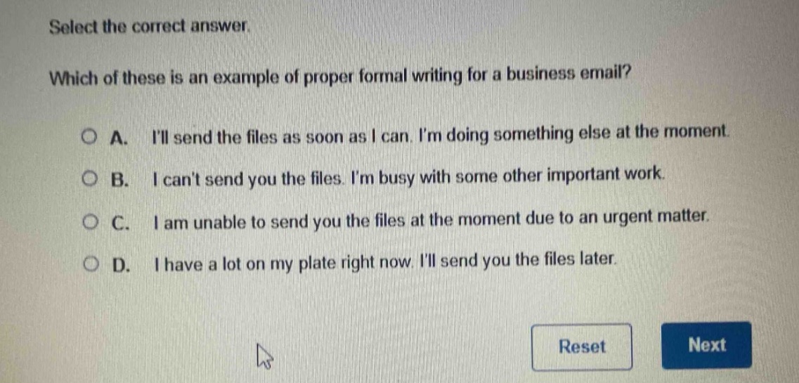 select the correct answer. which of these is an example of proper formal writing for a business email? a. ill send the files as soon as i can. im doing something else at the moment. b. i cant send you the files. im busy with some other important work. c. i am unable to send you the files at the moment due to an urgent matter. d. i have a lot on my plate right now. ill send you the files later.