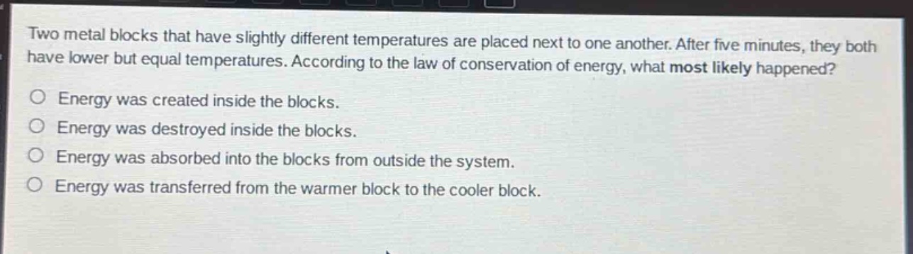two metal blocks that have slightly different temperatures are placed next to one another. after five minutes, they both have lower but equal temperatures. according to the law of conservation of energy, what most likely happened?\nenergy was created inside the blocks.\nenergy was destroyed inside the blocks.\nenergy was absorbed into the blocks from outside the system.\nenergy was transferred from the warmer block to the cooler block.
