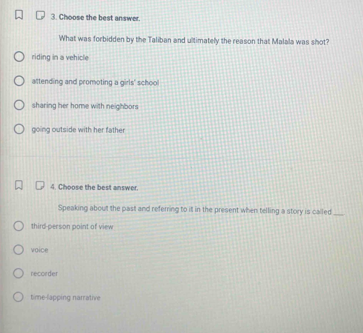 3. choose the best answer.\nwhat was forbidden by the taliban and ultimately the reason that malala was shot?\nriding in a vehicle\nattending and promoting a girls school\nsharing her home with neighbors\ngoing outside with her father\n4. choose the best answer.\nspeaking about the past and referring to it in the present when telling a story is called ___.\nthird - person point of view\nvoice\nrecorder\ntime - lapping narrative