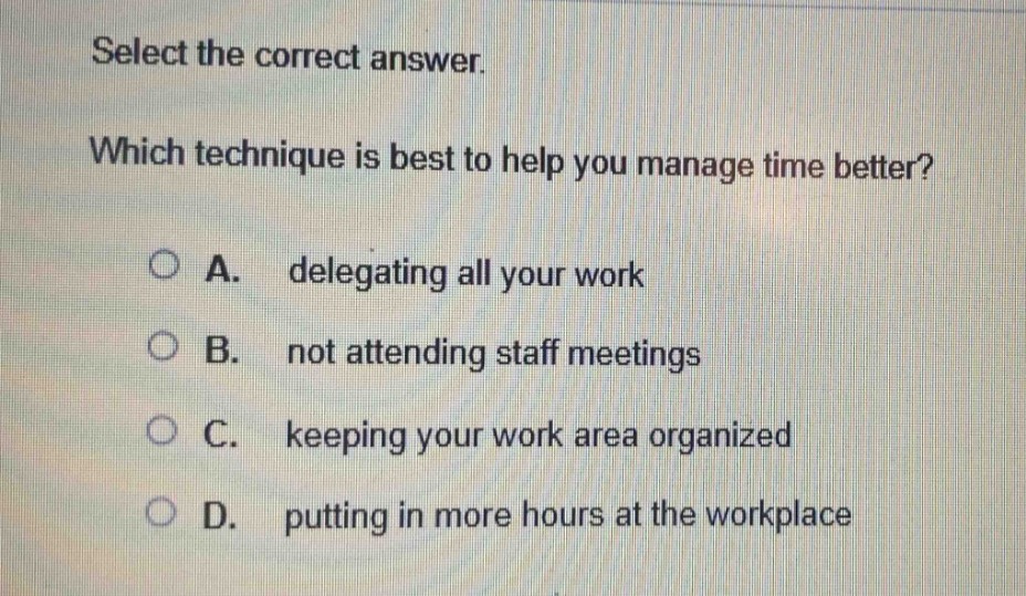 select the correct answer. which technique is best to help you manage time better? a. delegating all your work b. not attending staff meetings c. keeping your work area organized d. putting in more hours at the workplace