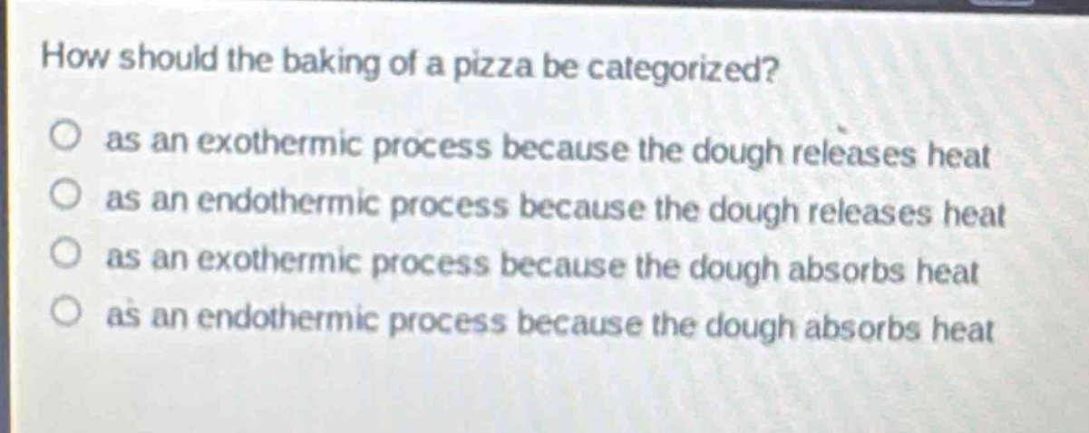 how should the baking of a pizza be categorized?\n as an exothermic process because the dough releases heat\n as an endothermic process because the dough releases heat\n as an exothermic process because the dough absorbs heat\n as an endothermic process because the dough absorbs heat
