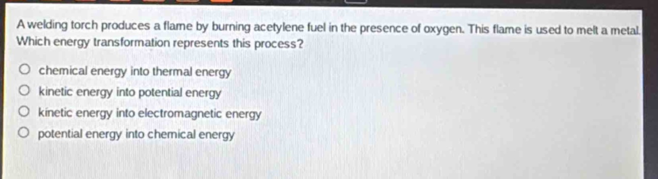a welding torch produces a flame by burning acetylene fuel in the presence of oxygen. this flame is used to melt a metal. which energy transformation represents this process?\no chemical energy into thermal energy\no kinetic energy into potential energy\no kinetic energy into electromagnetic energy\no potential energy into chemical energy