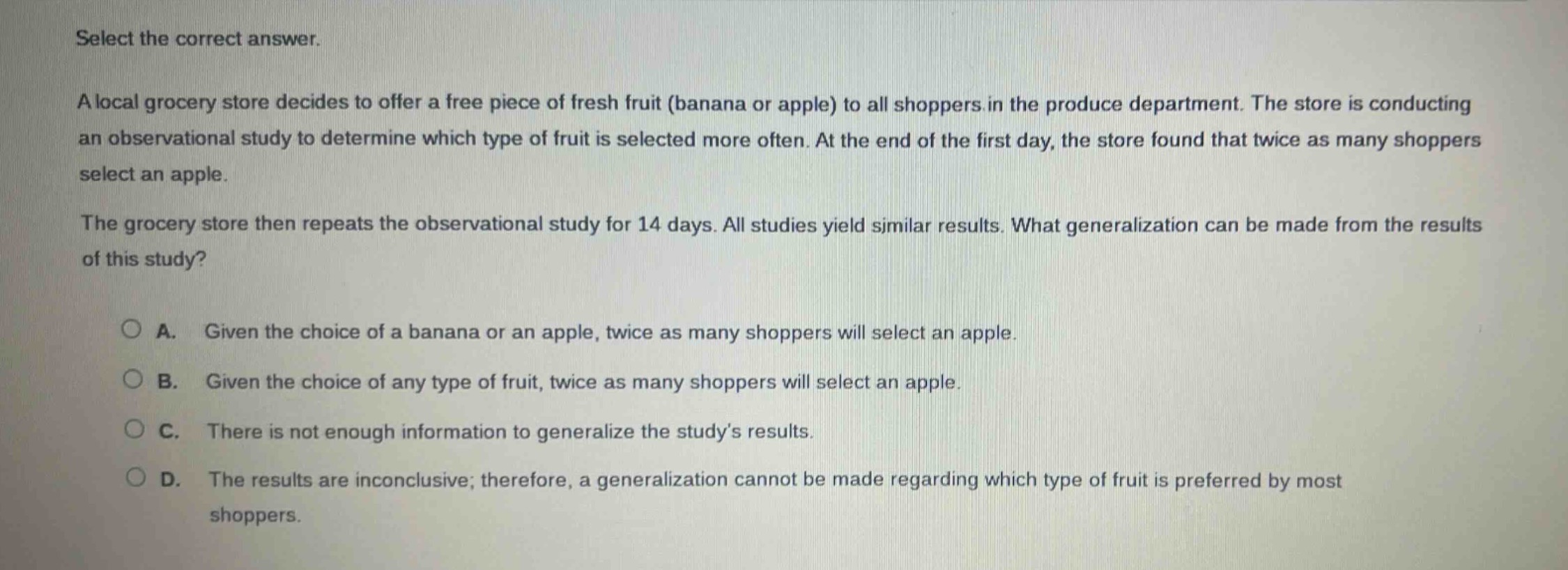 select the correct answer.\na local grocery store decides to offer a free piece of fresh fruit (banana or apple) to all shoppers in the produce department. the store is conducting an observational study to determine which type of fruit is selected more often. at the end of the first day, the store found that twice as many shoppers select an apple.\nthe grocery store then repeats the observational study for 14 days. all studies yield similar results. what generalization can be made from the results of this study?\n\na. given the choice of a banana or an apple, twice as many shoppers will select an apple.\nb. given the choice of any type of fruit, twice as many shoppers will select an apple.\nc. there is not enough information to generalize the study’s results.\nd. the results are inconclusive; therefore, a generalization cannot be made regarding which type of fruit is preferred by most shoppers.